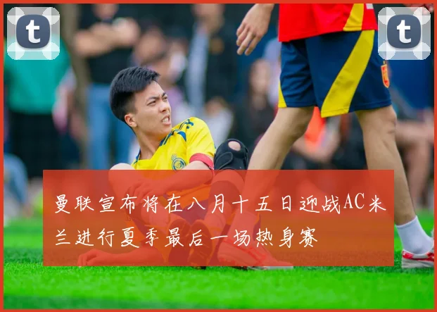 曼联宣布将在八月十五日迎战AC米兰进行夏季最后一场热身赛