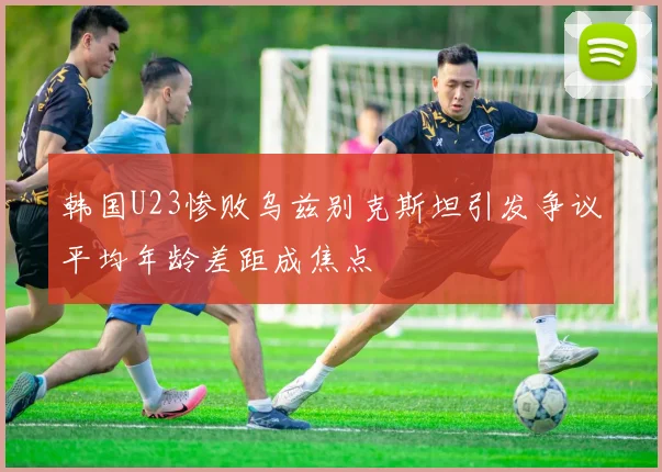 韩国U23惨败乌兹别克斯坦引发争议平均年龄差距成焦点