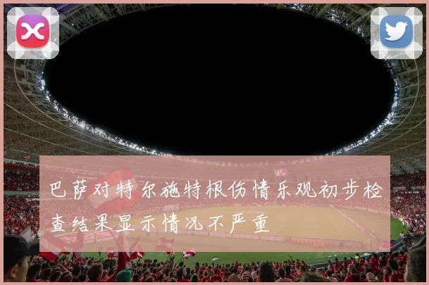 巴萨对特尔施特根伤情乐观初步检查结果显示情况不严重