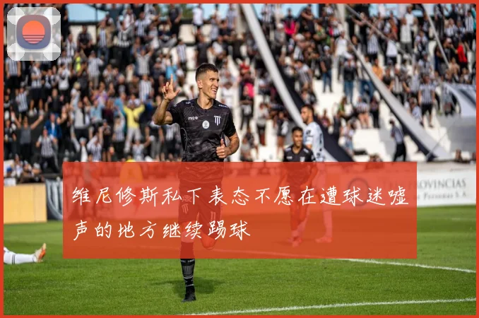 维尼修斯私下表态不愿在遭球迷嘘声的地方继续踢球