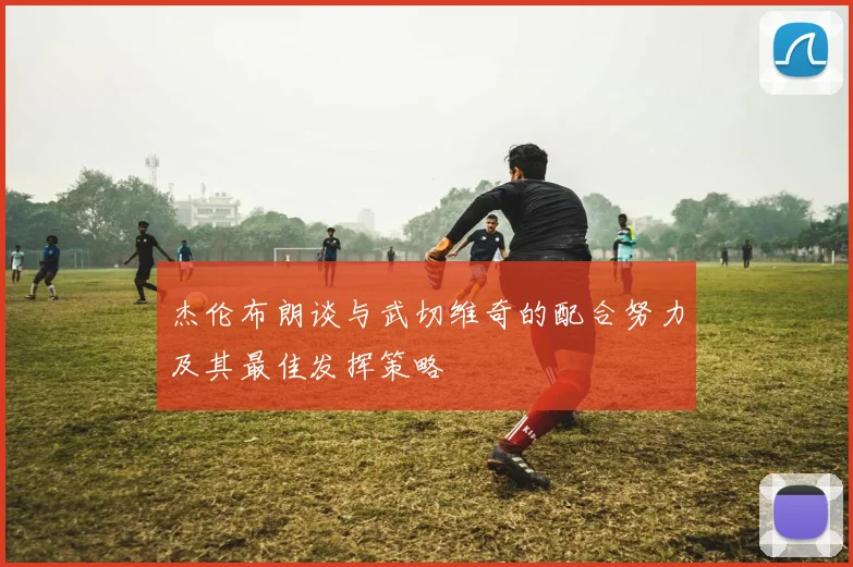 杰伦布朗谈与武切维奇的配合努力及其最佳发挥策略