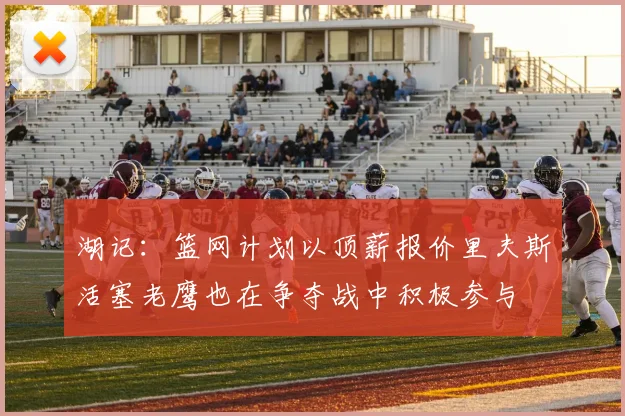 湖记：篮网计划以顶薪报价里夫斯活塞老鹰也在争夺战中积极参与