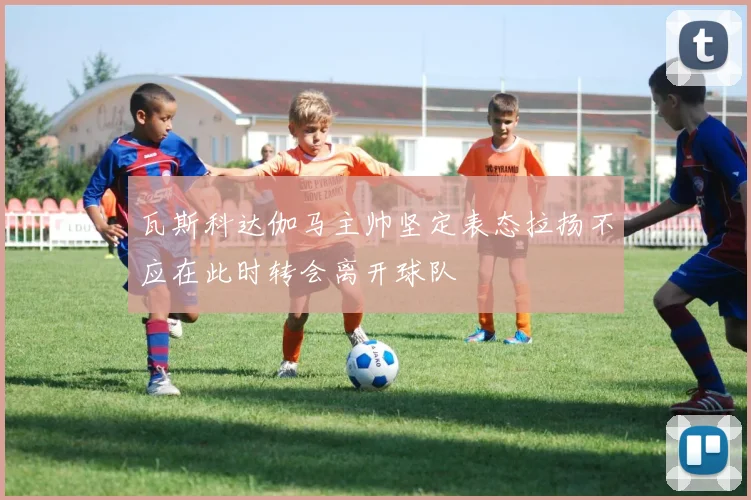 瓦斯科达伽马主帅坚定表态拉扬不应在此时转会离开球队