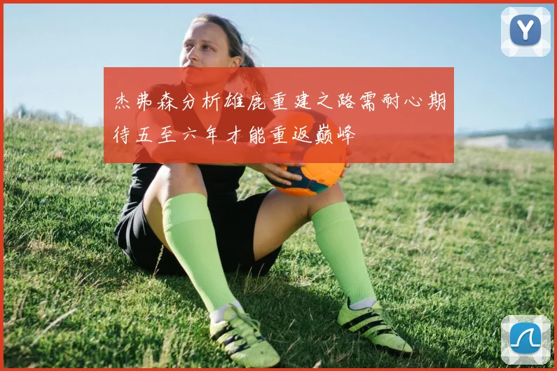 杰弗森分析雄鹿重建之路需耐心期待五至六年才能重返巅峰