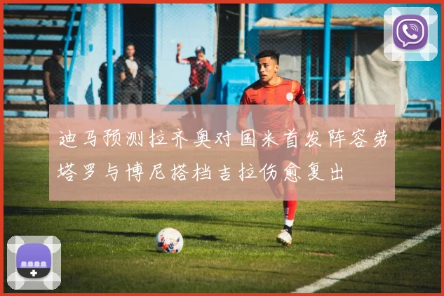 迪马预测拉齐奥对国米首发阵容劳塔罗与博尼搭档吉拉伤愈复出