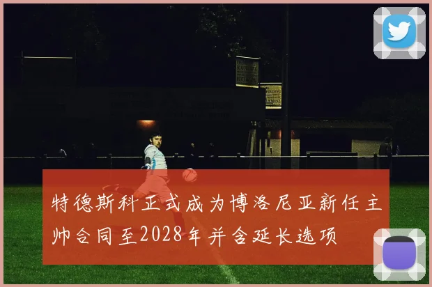 特德斯科正式成为博洛尼亚新任主帅合同至2028年并含延长选项