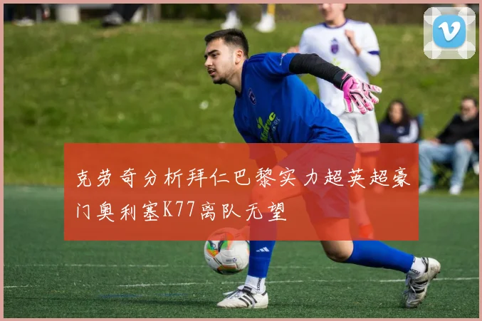 克劳奇分析拜仁巴黎实力超英超豪门奥利塞K77离队无望