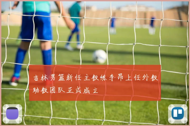吉林男篮新任主教练李昂上任外教助教团队正式成立