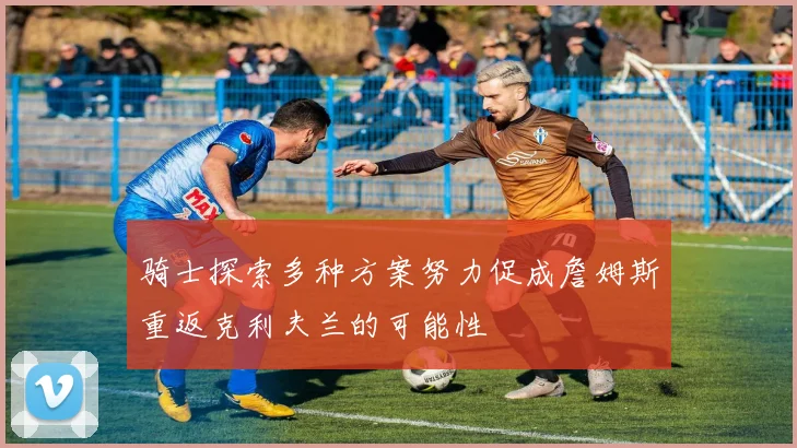 骑士探索多种方案努力促成詹姆斯重返克利夫兰的可能性