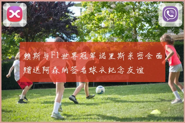 赖斯与F1世界冠军诺里斯亲密会面赠送阿森纳签名球衣纪念友谊