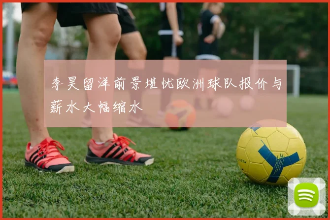 李昊留洋前景堪忧欧洲球队报价与薪水大幅缩水