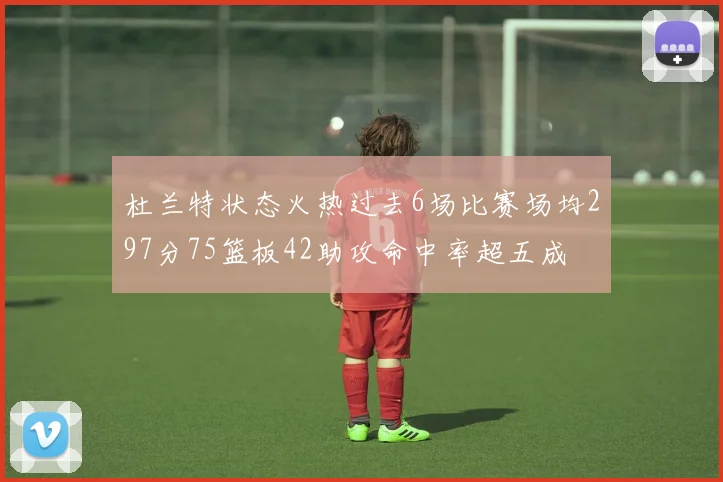 杜兰特状态火热过去6场比赛场均297分75篮板42助攻命中率超五成